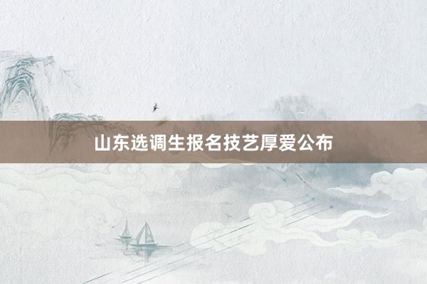 山东选调生报名技艺厚爱公布